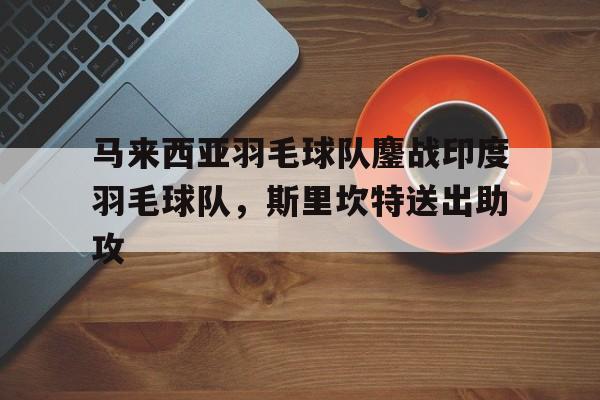 开云体育官方网站-关于马来西亚羽毛球队鏖战印度羽毛球队，斯里坎特送出助攻的信息