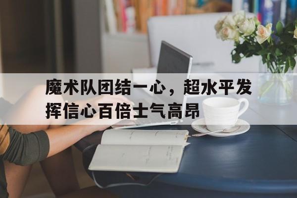 开云体育app-魔术队团结一心，超水平发挥信心百倍士气高昂的简单介绍