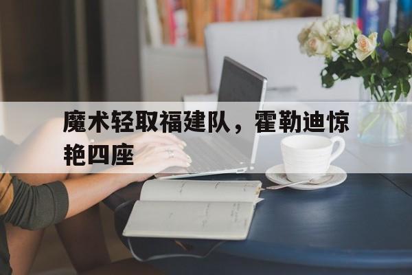 关于魔术轻取福建队，霍勒迪惊艳四座的信息